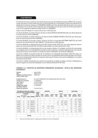 CASO PRÁCTICO

A continuación vamos a apreciar parte de las operaciones que ha realizado la empresa AMGA SAC; las opera-
ciones que vamos a revisar tienen que ver con el movimiento de su mercadería, el sistema de valuación em-
pleado por la presente empresa es el PROMEDIO DIARIO; para fines del desarrollo del presente caso, vamos
a centrarnos en uno de los varios productos que comercializa, en este caso, a frascos de talco para bebé, al
cual se le ha asignado el siguiente código interno, TL-200900045:
Saldo inicial, 230 nidades a un costo unitario de S/. 6.00 cada uno.
Con fecha 02.08.09, se vende 52 frascos de talco al cliente BOTICAS SAN NICOLAS SAC, por dicha operación
se emite la factura Nº 001-00002005.
Con fecha 04.08.09, se vende 150 frascos de talco al cliente FARMACIA MARCO POLO SAC, por dicha oper-
ación se emite la factura Nº 001-00002006.
Con fecha 06.08.09, se procede a donar 10 frascos de talco a la guardería MI POBRE ANGELITO, por dicha
operación se emite la factura Nº 001-00002011 (Transferencia a título gratuito).
Con fecha 08.08.09, se adquiere 60 frascos de talco del proveedor ALVIS SAC, por dicha operación, el prov-
eedor nos emite la factura Nº 001-00124522, cada unidad a un costo unitario de S/. 6.20.
Con fecha 09.08.09, se recibe de parte de uno de nuestros clientes, 10 unidades con fecha de vencimiento
ya cumplida, esto es con la finalidad de proceder al canje respectivo, condición establecida en el acuerdo de
venta que se tiene con los clientes. Los productos fueron trasladados con la GR 001-00002450.
Con fecha 12.08.09, se procede al retiro de 10 unidades a ser entregado al proveedor ALVIS SAC; dicha uni-
dades se encuentran con fecha vencida, los mismo que en cumplimiento del acuerdo pactado con el prove-
dor, nuestra empresa tiene derecho al canje por otras nuevas. El retiro se encuentra respaldada con una Nota
de Almacén Nº 0012450.
Con fecha 13.08.09, el proveedor, nos confirma el canje de las unidades enviadas con fecha 12.08.09 para su
canje. El ingreso se encuentra respaldado con una Nota de Almacén Nº 0012542            .


FORMATO 13.1: “REGISTRO DE INVENTARIO PERMANENTE VALORIZADO - DETALLE DEL INVENTARIO
VALORIZADO”
Período                      : Agosto 2009
RUC                          : 20014151617
Apellidos y nombres, denomi- : AMGA SAC
nación o razón social

Establecimiento (1)               :   AV. SANTA BERNARDITA 450 URBANIZACION PADO 3RA ETAPA
Código de la existencia           :   TL-200900045
Tipo (Tabla 5)                    :   01 MERCADERIA
Descripción                       :   Talco para bebé
Código de la unidad               :   07 UNIDADES
de medida (Tabla 6)
Método de valuación:              : Promedio Diario

DOCUMENTO DE TRASLADO, COMPRO-                  ENTRADAS                                 SALIDAS                 SALDO FINAL
BANTE DE PAGO, DOCUMENTO INTERNO  TIPO DE
            O SIMILAR              OPER-                                                   COSTO
                                   ACIÓN CANTI- COSTO    COSTO                 CANTI-
                                                                                            UNI-
                                                                                                    COSTO    CANTI- COSTO COSTO
       TIPO (TABLA                         DAD UNITARIO TOTAL                   DAD                 TOTAL     DAD UNITARIO TOTAL
 FECHA             SERIE NÚMERO (TABLA 12)                                                 TARIO
           10)
                                           16                                                                  230    6.00     1,380.00
 02.08.09      01      001   00002005      01                                       52       6.00   312.00     178    6.00     1,068.00
 04.08.09      01      001   00002006      01                                      150       6.00   900.00      28    6.00      168.00
 06.08.09      01      001   00002011      09                                       10       6.00    60.00      18    6.00      108.00
 08.08.09      01      001   00124522      02         60       6.20   372.00                                    78    6.15      480.00
 09.08.09      09      001   00002450      05         10       6.15    61.54                                    88    6.15      541.54
 12.08.09      00            00012450      06                                       10       6.15    61.54      78    6.15      480.00
 13.08.09      00            00012542      05         10       6.15    61.54                                    88    6.15      541.54


                      TOTALES

(1)    Dirección del Establecimiento o Código según el Registro Único de Contribuyentes.
 