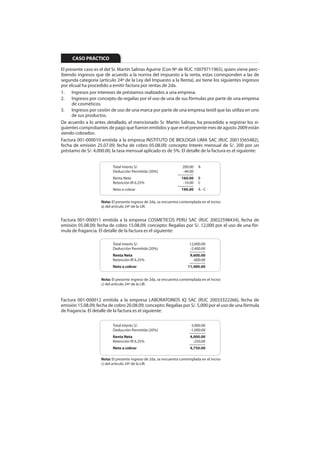 CASO PRÁCTICO

El presente caso es el del Sr. Martín Salinas Aguirre (Con Nº de RUC 10079711965), quien viene perc-
ibiendo ingresos que de acuerdo a la norma del impuesto a la renta, estas corresponden a las de
segunda categoría (artículo 24º de la Ley del Impuesto a la Renta), así tiene los siguientes ingresos
por elcual ha procedido a emitir factura por rentas de 2da.
1. Ingresos por intereses de préstamos realizados a una empresa.
2. Ingresos por concepto de regalías por el uso de una de sus fórmulas por parte de una empresa
      de cosméticos.
3. Ingresos por cesión de uso de una marca por parte de una empresa textil que las utiliza en uno
      de sus productos.
De acuerdo a lo antes detallado, el mencionado Sr. Martín Salinas, ha procedido a registrar los si-
guientes comprobantes de pago que fueron emitidos y que en el presente mes de agosto 2009 están
siendo cobrados:
Factura 001-000010 emitida a la empresa INSTITUTO DE BIOLOGIA LIMA SAC (RUC 20013565482),
fecha de emisión 25.07.09; fecha de cobro 05.08.09; concepto Interés mensual de S/. 200 por un
préstamo de S/. 4,000.00, la tasa mensual aplicado es de 5%. El detalle de la factura es el siguiente:


                          Total interés S/.                       200.00     A
                          Deducción Permitida (20%)                -40.00
                                                                 ————
                          Renta Neta                              160.00     B
                          Retención IR 6.25%                       -10.00    C
                                                                 ————
                          Neto a cobrar                           190.00     A-C


                    Nota: El presente ingreso de 2da, se encuentra contemplada en el inciso
                    a) del artículo 24º de la LIR.


Factura 001-000011 emitida a la empresa COSMETICOS PERU SAC (RUC 20022598434), fecha de
emisión 05.08.09; fecha de cobro 15.08.09; concepto: Regalías por S/. 12,000 por el uso de una fór-
mula de fragancia. El detalle de la factura es el siguiente:

                          Total interés S/.                             12,000.00
                          Deducción Permitida (20%)                     -2,400.00
                                                                        ————
                          Renta Neta                                    9,600.00
                          Retención IR 6.25%                              -600.00
                                                                        ————
                          Neto a cobrar                                11,400.00


                    Nota: El presente ingreso de 2da, se encuentra contemplada en el inciso
                    c) del artículo 24º de la LIR.



Factura 001-000012 emitida a la empresa LABORATORIOS IQ SAC (RUC 20033322266), fecha de
emisión 15.08.09; fecha de cobro 20.08.09; concepto: Regalías por S/. 5,000 por el uso de una fórmula
de fragancia. El detalle de la factura es el siguiente:


                          Total interés S/.                              5,000.00
                          Deducción Permitida (20%)                     -1,000.00
                                                                        ————
                          Renta Neta                                    4,000.00
                          Retención IR 6.25%                              -250.00
                                                                        ————
                          Neto a cobrar                                 4,750.00

                    Nota: El presente ingreso de 2da, se encuentra contemplada en el inciso
                    c) del artículo 24º de la LIR.
 