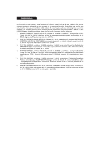 CASO PRÁCTICO


El caso es del Sr. José Antonio Castillo Rivera, el es Contador Público, con Nº de RUC 10045647295, actual-
mente se encuentra laborando en una empresa en el puesto de Contador General del cual percibe una
remuneración mensual; pero también realiza labores de asesoría y consultoría a varias empresas y personas
naturales. Los servicios prestados en el presente período, los mismos que corresponden a RENTAS DE 4TA
CATEGORIA y por el cual ha emitido el respectivo Recibo de Honorario, son los siguientes:
1.   RH Nº 001-00000058, emitido el 05.08.09, cobrado el 10.08.09; fue emitido a la empresa BUSSINES
     FRACK SAC (RUC Nº 20079711968) por servicio de asesoría en materia tributaria por un monto de S/.
     800.00; el presente RH contiene la retención del 10%.
2.   RH Nº 001-00000059, emitido el 05.08.09, cobrado el 12.08.09; fue emitido a la empresa INMOBILIARIA
     MACARENA SAC (RUC Nº 20099922888) por servicio de asesoría en materia tributaria por un monto de
     S/. 850.00; el presente RH contiene la retención del 10%.
3.   RH Nº 001-00000060, emitido el 10.08.09, cobrado el 15.08.09; fue al señor Manuel Bonilla Meléndez
     (DNI 08964451) por una orientación hacerca de un procedimiento tributario sobre obtención de RUC,
     el monto consignado en el RH es de S/. 100.00.
4.   RH Nº 001-00000061, emitido el 25.08.09, cobrado el 30.08.09; fue emitido a la empresa BUSSINES
     FRACK SAC (RUC Nº 20079711968) por servicio de asesoría respecto al nuevo Plan Contable General
     para Empresas -PCGE-; el monto del servicio es de S/. 300.00; el presente RH no está sujeto a reten-
     ción.
5.   RH Nº 001-00000062, emitido el 31.08.09, cobrado el 31.08.09; fue emitido al Colegio de Contadores
     Públicos de Lambayeque (RUC Nº 20077766655) por servicio de dictado de seminario de 3 horas sobre
     Libros y Registros con Implicancia Tributaria; el monto del servicio es de S/. 210.00; el presente RH no
     está sujeto a retención.
6.   RH Nº 001-00000063, emitido el 31.08.09, cobrado el 31.08.09; fue emitido al señor Mario Pacheco Zuta,
     RUC Nº 10025399844, por servicio de la DJ mensual a presentarse ante la SUNAT; el monto del servicio
     es de S/. 600.00; el presente RH no está sujeto a retención.
 