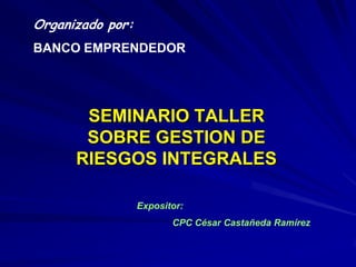 Organizado por: BANCO EMPRENDEDOR SEMINARIO TALLER SOBRE GESTION DE RIESGOS INTEGRALES Expositor: 	CPC César Castañeda Ramírez 