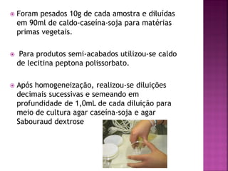    Foram pesados 10g de cada amostra e diluídas
    em 90ml de caldo-caseína-soja para matérias
    primas vegetais.

    Para produtos semi-acabados utilizou-se caldo
    de lecitina peptona polissorbato.

   Após homogeneização, realizou-se diluições
    decimais sucessivas e semeando em
    profundidade de 1,0mL de cada diluição para
    meio de cultura agar caseína-soja e agar
    Sabouraud dextrose
 