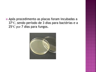   Após procedimento as placas foram incubadas a
    37°C, sendo período de 3 dias para bactérias e a
    25°C por 7 dias para fungos.
 