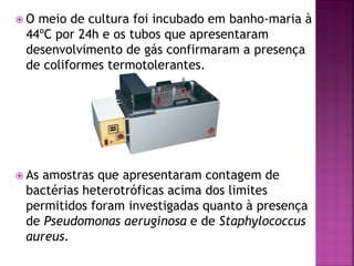 O meio de cultura foi incubado em banho-maria à
 44ºC por 24h e os tubos que apresentaram
 desenvolvimento de gás confirmaram a presença
 de coliformes termotolerantes.




 Asamostras que apresentaram contagem de
 bactérias heterotróficas acima dos limites
 permitidos foram investigadas quanto à presença
 de Pseudomonas aeruginosa e de Staphylococcus
 aureus.
 