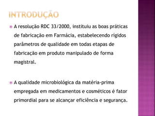    A resolução RDC 33/2000, instituiu as boas práticas
    de fabricação em Farmácia, estabelecendo rígidos
    parâmetros de qualidade em todas etapas de
    fabricação em produto manipulado de forma
    magistral.



   A qualidade microbiológica da matéria-prima
    empregada em medicamentos e cosméticos é fator
    primordial para se alcançar eficiência e segurança.
 