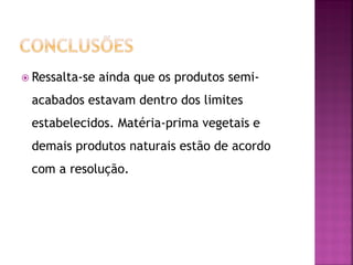  Ressalta-se   ainda que os produtos semi-
 acabados estavam dentro dos limites
 estabelecidos. Matéria-prima vegetais e
 demais produtos naturais estão de acordo
 com a resolução.
 