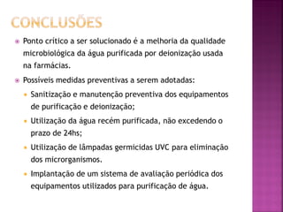    Ponto crítico a ser solucionado é a melhoria da qualidade
    microbiológica da água purificada por deionização usada
    na farmácias.
   Possíveis medidas preventivas a serem adotadas:
       Sanitização e manutenção preventiva dos equipamentos
        de purificação e deionização;
       Utilização da água recém purificada, não excedendo o
        prazo de 24hs;
       Utilização de lâmpadas germicidas UVC para eliminação
        dos microrganismos.
       Implantação de um sistema de avaliação periódica dos
        equipamentos utilizados para purificação de água.
 