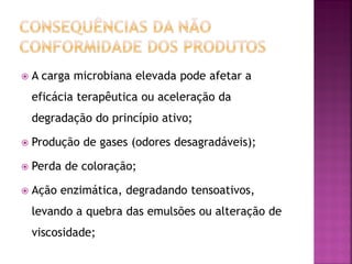    A carga microbiana elevada pode afetar a
    eficácia terapêutica ou aceleração da
    degradação do princípio ativo;

   Produção de gases (odores desagradáveis);

   Perda de coloração;

   Ação enzimática, degradando tensoativos,
    levando a quebra das emulsões ou alteração de
    viscosidade;
 