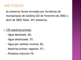 As amostras foram enviadas por farmácias de
    manipulação de Goiânia-GO de fevereiro de 2002 a
    abril de 2005.Total: 241 amostras;


   135 matérias-primas:
       Água destilada: 20;
       Água deionizada: 37;
       Água por osmose reversa: 02;
       Matérias-primas vegetais: 57 ;
       Produtos naturais:19;
 