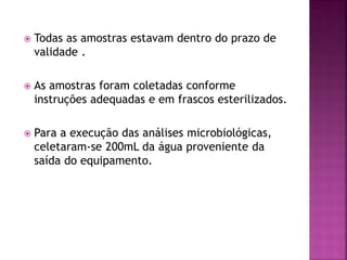    Todas as amostras estavam dentro do prazo de
    validade .

   As amostras foram coletadas conforme
    instruções adequadas e em frascos esterilizados.

   Para a execução das análises microbiológicas,
    celetaram-se 200mL da água proveniente da
    saída do equipamento.
 