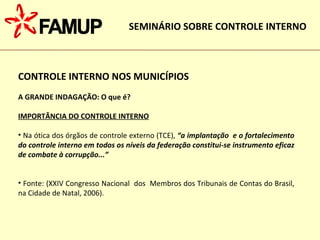CONTROLE INTERNO NOS MUNICÍPIOS A GRANDE INDAGAÇÃO: O que é? IMPORTÂNCIA DO CONTROLE INTERNO Na ótica dos órgãos de controle externo (TCE),  “a implantação  e o fortalecimento do controle interno em todos os níveis da federação constitui-se instrumento eficaz de combate à corrupção...”   Fonte: (XXIV Congresso Nacional  dos  Membros dos Tribunais de Contas do Brasil, na Cidade de Natal, 2006). SEMINÁRIO SOBRE CONTROLE INTERNO 