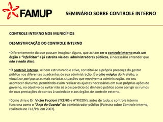 CONTROLE INTERNO NOS MUNICÍPIOS DESMISTIFICAÇÃO DO CONTROLE INTERNO Diferentemente do que possam imaginar alguns, que acham  ser o  controle interno  mais um órgão a  “infelicitar”  a já estreita via dos  administradores públicos , é necessário entender que  não é nada disso .  O  controle interno , se bem estruturado e ativo, constitui-se a própria presença do gestor público nos diferentes quadrantes de sua administração. É o  olho mágico  do Prefeito, a visualizar  pari passu  as mais variadas situações que envolvem a administração,  no seu acontecer diuturno, permitindo assim realizar os ajustes necessários em suas próprias ações de governo, no objetivo de evitar não só o desperdício do dinheiro público como corrigir os rumos de suas prestações de contas à sociedade e aos órgãos de controle externo. Como diria o Dr.  Victor Faccioni  (TCE/RS e ATRICON), antes de tudo, o controle interno funciona como o  “Anjo da Guarda”  do administrador público (Palestra sobre Controle Interno, realizada no TCE/PB, em 2007). SEMINÁRIO SOBRE CONTROLE INTERNO 