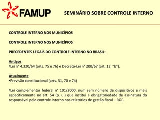 CONTROLE INTERNO NOS MUNICÍPIOS CONTROLE INTERNO NOS MUNICÍPIOS PRECEDENTES LEGAIS DO CONTROLE INTERNO NO BRASIL: Antigos Lei n° 4.320/64 (arts. 75 e 76) e Decreto-Lei n° 200/67 (art. 13, “b”). Atualmente Previsão constitucional (arts. 31, 70 e 74)‏ Lei complementar federal n° 101/2000, num sem número de dispositivos e mais especificamente no art. 54 (p. u.) que institui a obrigatoriedade de assinatura do responsável pelo controle interno nos relatórios de gestão fiscal – RGF.  SEMINÁRIO SOBRE CONTROLE INTERNO 