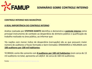 CONTROLE INTERNO NOS MUNICÍPIOS A REAL IMPORTÂNCIA DO CONTROLE INTERNO Análise realizada por  STEPHEN KANITZ  identifica e demonstra o  controle interno  como principal instrumento de combate ao desperdício do dinheiro público e qualificação do trabalho realizado na área pública, ao informar que: As nações com menor índice de desperdício (corrupção) são as que possuem maior número de auditores e fiscais formados e bem treinados: DINAMARCA e HOLANDA com  100 auditores por 100 mil habitantes . O BRASIL conta tão somente com  8 auditores por 100 mil habitantes  (com cerca de 13 mil auditores no total, apresenta um  deficit   de cerca de 160 mil auditores). Fonte:  www.kanitz.com.br/veja/corrupcao.asp SEMINÁRIO SOBRE CONTROLE INTERNO 