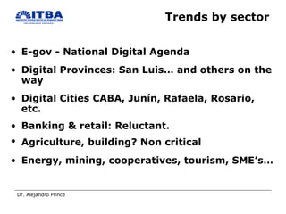 Trends by sector  E-gov - National Digital Agenda Digital Provinces: San Luis… and others on the way Digital Cities CABA, Junín, Rafaela, Rosario, etc. Banking & retail: Reluctant.  Agriculture, building? Non critical   Energy, mining, cooperatives, tourism, SME’s… 