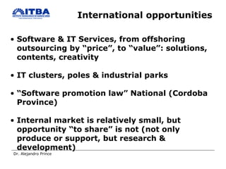 International opportunities Software & IT Services, from offshoring  outsourcing by “price”, to “value”: solutions, contents, creativity IT clusters, poles & industrial parks “ Software promotion law” National (Cordoba Province) Internal market is relatively small, but opportunity “to share” is not (not only produce or support, but research & development) 