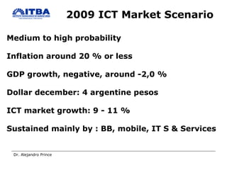 2009 ICT Market Scenario Medium to high probability Inflation around 20 % or less GDP growth, negative, around -2,0 % Dollar december: 4 argentine pesos ICT market growth: 9 - 11 %  Sustained mainly by : BB, mobile, IT S & Services 