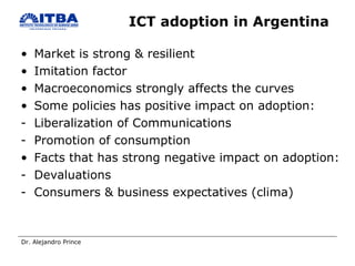 ICT adoption in Argentina  Market is strong & resilient Imitation factor Macroeconomics strongly affects the curves Some policies has positive impact on adoption:  Liberalization of Communications  Promotion of consumption Facts that has strong negative impact on adoption: Devaluations  Consumers & business expectatives (clima) 