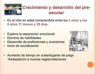 • Es el niño en edad comprendida entre los 2 años y los
6 años 11 meses y 29 días.
• Explora la separación emocional
• Dominio de habilidades
• Desarrollo de preferencias y aversiones
• Inicio de socialización
• Aumento de tiempo en aulas/lugares de juego
adaptación a nuevas reglas/relaciones
 