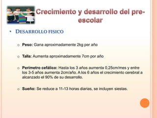 • DESARROLLO FISICO
o Peso: Gana aproximadamente 2kg por año
o Talla: Aumenta aproximadamente 7cm por año
o Perímetro cefálico: Hasta los 3 años aumenta 0,25cm/mes y entre
los 3-5 años aumenta 2cm/año. A los 6 años el crecimiento cerebral a
alcanzado el 90% de su desarrollo.
o Sueño: Se reduce a 11-13 horas diarias, se incluyen siestas.
 