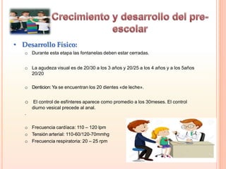 • Desarrollo Físico:
o Durante esta etapa las fontanelas deben estar cerradas.
o La agudeza visual es de 20/30 a los 3 años y 20/25 a los 4 años y a los 5años
20/20
o Denticion: Ya se encuentran los 20 dientes «de leche».
o El control de esfínteres aparece como promedio a los 30meses. El control
diurno vesical precede al anal.
.
o Frecuencia cardíaca: 110 – 120 lpm
o Tensión arterial: 110-60/120-70mmhg
o Frecuencia respiratoria: 20 – 25 rpm
 