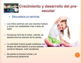 • DESARROLLO MOTOR:
o Los niños caminan con una marcha madura
y corren con estabilidad a los 3 años de
edad
o Construye torre de 8 cubos, colorea, se
desabrocha los botones de la camisa
o La actividad motora puede ampliarse con
terapia de estimulación (Lanzar pelotas,
construir bloques, subir escaleras)
o Se pierde la lordosis lumbar y la
prominencia abdominal
 