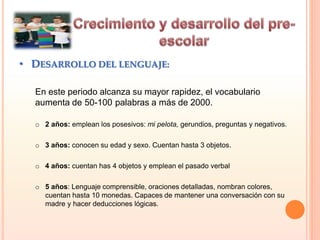 • DESARROLLO DEL LENGUAJE:
En este periodo alcanza su mayor rapidez, el vocabulario
aumenta de 50-100 palabras a más de 2000.
o 2 años: emplean los posesivos: mi pelota, gerundios, preguntas y negativos.
o 3 años: conocen su edad y sexo. Cuentan hasta 3 objetos.
o 4 años: cuentan has 4 objetos y emplean el pasado verbal
o 5 años: Lenguaje comprensible, oraciones detalladas, nombran colores,
cuentan hasta 10 monedas. Capaces de mantener una conversación con su
madre y hacer deducciones lógicas.
 