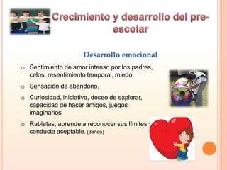 o Sentimiento de amor intenso por los padres,
celos, resentimiento temporal, miedo.
o Sensación de abandono.
o Curiosidad, iniciativa, deseo de explorar,
capacidad de hacer amigos, juegos
imaginarios
o Rabietas, aprende a reconocer sus límites y la
conducta aceptable. (3años)
Desarrollo emocional
 