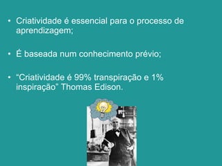 Criatividade é essencial para o processo de aprendizagem; É baseada num conhecimento prévio; “ Criatividade é 99% transpiração e 1% inspiração” Thomas Edison. 