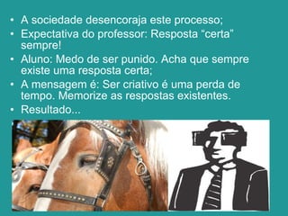 A sociedade desencoraja este processo; Expectativa do professor: Resposta “certa” sempre! Aluno: Medo de ser punido. Acha que sempre existe uma resposta certa; A mensagem é: Ser criativo é uma perda de tempo. Memorize as respostas existentes. Resultado... 