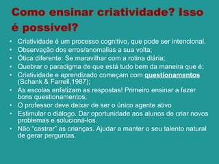 Como ensinar criatividade? Isso é possível? Criatividade é um processo cognitivo, que pode ser intencional.  Observação dos erros/anomalias a sua volta;  Ótica diferente: Se maravilhar com a rotina diária; Quebrar o paradigma de que está tudo bem da maneira que é; Criatividade e aprendizado começam com  questionamentos  ( Schank & Farrell,1987); As escolas enfatizam as respostas! Primeiro ensinar a fazer bons questionamentos;  O professor deve deixar de ser o único agente ativo Estimular o diálogo. Dar oportunidade aos alunos de criar novos problemas e solucioná-los.  Não “castrar” as crianças. Ajudar a manter o seu talento natural de gerar perguntas. 