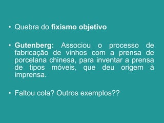 Quebra do  fixismo objetivo Gutenberg:  Associou o processo de fabricação de vinhos com a prensa de porcelana chinesa, para inventar a prensa de tipos móveis, que deu origem à imprensa.  Faltou cola? Outros exemplos?? 