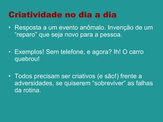 Criatividade no dia a dia Resposta a um evento anômalo. Invenção de um “reparo” que seja novo para a pessoa.  Exemplos! Sem telefone, e agora? Ih! O carro quebrou! Todos precisam ser criativos (e são!) frente a adversidades, se quiserem “sobreviver” as falhas da rotina. 