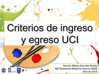 Criterios de ingreso
    y egreso UCI

                Sandra Milena Acevedo Rueda
           MD Residente Medicina Interna UNAB
                                  Abril de 2013
 