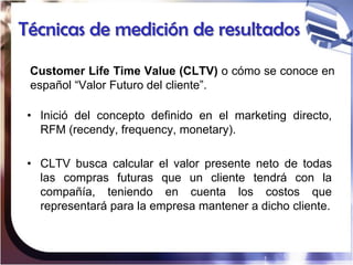 Técnicas de medición de resultados

 Customer Life Time Value (CLTV) o cómo se conoce en
 español “Valor Futuro del client...