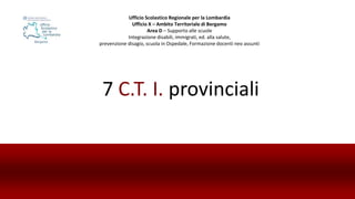 7 C.T. I. provinciali
Ufficio Scolastico Regionale per la Lombardia
Ufficio X – Ambito Territoriale di Bergamo
Area D – Supporto alle scuole
Integrazione disabili, immigrati, ed. alla salute,
prevenzione disagio, scuola in Ospedale, Formazione docenti neo assunti
 