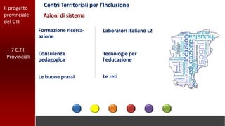 Il progetto
provinciale
del CTI
Centri Territoriali per l’Inclusione
Le retiLe buone prassi
Formazione ricerca-
azione
Tecnologie per
l’educazione
Consulenza
pedagogica
Laboratori Italiano L2
Azioni di sistema
7 C.T.I.
Provinciali
 