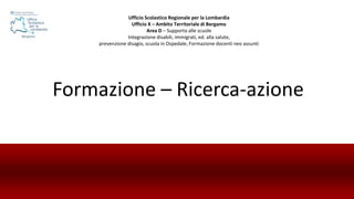 Formazione – Ricerca-azione
Ufficio Scolastico Regionale per la Lombardia
Ufficio X – Ambito Territoriale di Bergamo
Area D – Supporto alle scuole
Integrazione disabili, immigrati, ed. alla salute,
prevenzione disagio, scuola in Ospedale, Formazione docenti neo assunti
 