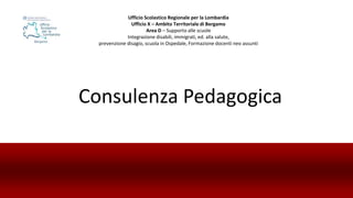Consulenza Pedagogica
Ufficio Scolastico Regionale per la Lombardia
Ufficio X – Ambito Territoriale di Bergamo
Area D – Supporto alle scuole
Integrazione disabili, immigrati, ed. alla salute,
prevenzione disagio, scuola in Ospedale, Formazione docenti neo assunti
 
