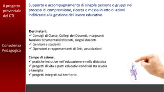 Consulenza
Pedagogica
Il progetto
provinciale
del CTI
Campo di azione:
 pratiche inclusive nell'educazione e nella didattica
 progetti di vita e patti educativi condivisi tra scuola
e famiglia
 progetti integrati sul territorio
Supporto e accompagnamento di singole persone o gruppi nei
processi di comprensione, ricerca e messa in atto di azioni
indirizzate alla gestione del lavoro educativo
Destinatari:
 Consigli di Classe, Collegi dei Docenti, insegnanti
funzioni Strumentali/referenti, singoli docenti
 Genitori e studenti
 Operatori e rappresentanti di Enti, associazioni
 