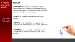 Consulenza
Pedagogica
Il progetto
provinciale
del CTI
FINALITÀ
•DIFFONDERE informazioni aggiornate dai più recenti
studi nazionali ed internazionali sul tema della scuola
inclusiva.
• RISPONDERE alle domande di insegnanti, genitori e
operatori del territorio che si occupano/preoccupano di
educazione alla salute, intercultura, disabilità, difficoltà di
apprendimento, dispersione scolastica.
•ACCRESCERE la conoscenza dei benefici della scuola
inclusiva.
•MOSTRARE i metodi più efficaci per supportare gli
insegnanti nella didattica nelle classi ad abilità differenziata.
 