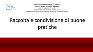 Raccolta e condivisione di buone
pratiche
Ufficio Scolastico Regionale per la Lombardia
Ufficio X – Ambito Territoriale di Bergamo
Area D – Supporto alle scuole
Integrazione disabili, immigrati, ed. alla salute,
prevenzione disagio, scuola in Ospedale, Formazione docenti neo assunti
 