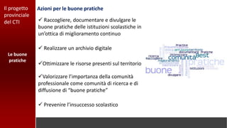 Azioni per le buone praticheIl progetto
provinciale
del CTI  Raccogliere, documentare e divulgare le
buone pratiche delle istituzioni scolastiche in
un’ottica di miglioramento continuo
Le buone
pratiche
 Realizzare un archivio digitale
Ottimizzare le risorse presenti sul territorio
Valorizzare l’importanza della comunità
professionale come comunità di ricerca e di
diffusione di “buone pratiche”
 Prevenire l’insuccesso scolastico
 