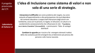 Laboratorio
di Italiano L2
L’idea di Inclusione come sistema di valori e non
solo di una serie di strategie.
Interpretare la difficoltà non come problema del singolo, ma come
ostacolo all’apprendimento e alla partecipazione che può dipendere
dal contesto educativo o sorgere dall’interazione degli alunni con
l’ambiente, ossia con le persone, le regole, le istituzioni, le culture e le
caratteristiche socioeconomiche che influenzano le vite - “Il problema
non è dentro il bambino” (Fornasa2013) - e promuovere l’idea di sostegni
distribuiti
Cambiare lo sguardo per riuscire a far emergere elementi inattesi
della vita scolastica perché emergenti da un’attenzione più precisa alle
persone e alle risorse nascoste.
Il progetto
provinciale
del CTI
 