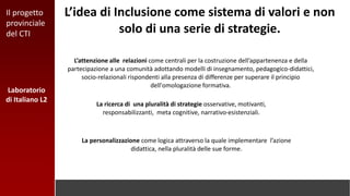 L’idea di Inclusione come sistema di valori e non
solo di una serie di strategie.
L’attenzione alle relazioni come centrali per la costruzione dell’appartenenza e della
partecipazione a una comunità adottando modelli di insegnamento, pedagogico-didattici,
socio-relazionali rispondenti alla presenza di differenze per superare il principio
dell'omologazione formativa.
La personalizzazione come logica attraverso la quale implementare l’azione
didattica, nella pluralità delle sue forme.
La ricerca di una pluralità di strategie osservative, motivanti,
responsabilizzanti, meta cognitive, narrativo-esistenziali.
Laboratorio
di Italiano L2
Il progetto
provinciale
del CTI
 