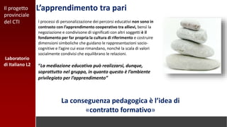 L’apprendimento tra pari
I processi di personalizzazione dei percorsi educativi non sono in
contrasto con l’apprendimento cooperativo tra allievi, bensì la
negoziazione e condivisone di significati con altri soggetti è il
fondamento per far propria la cultura di riferimento e costruire
dimensioni simboliche che guidano le rappresentazioni socio-
cognitive e l’agire cui esse rimandano, nonché la scala di valori
socialmente condivisi che equilibrano le relazioni.
“La mediazione educativa può realizzarsi, dunque,
soprattutto nel gruppo, in quanto questo è l’ambiente
privilegiato per l’apprendimento”
La conseguenza pedagogica è l’idea di
«contratto formativo»
Laboratorio
di Italiano L2
Il progetto
provinciale
del CTI
 