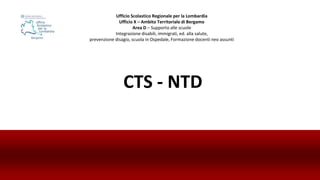 CTS - NTD
Ufficio Scolastico Regionale per la Lombardia
Ufficio X – Ambito Territoriale di Bergamo
Area D – Supporto alle scuole
Integrazione disabili, immigrati, ed. alla salute,
prevenzione disagio, scuola in Ospedale, Formazione docenti neo assunti
 