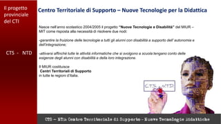 Il progetto
provinciale
del CTI
Centro Territoriale di Supporto – Nuove Tecnologie per la Didattica
CTS - NTD
Nasce nell’anno scolastico 2004/2005 il progetto “Nuove Tecnologie e Disabilità” del MIUR –
MIT come risposta alla necessità di risolvere due nodi:
-garantire la fruizione delle tecnologie a tutti gli alunni con disabilità a supporto dell’ autonomia e
dell’integrazione;
-attivarsi affinché tutte le attività informatiche che si svolgono a scuola tengano conto delle
esigenze degli alunni con disabilità e della loro integrazione.
Il MIUR costituisce
Centri Territoriali di Supporto
in tutte le regioni d’Italia.
 