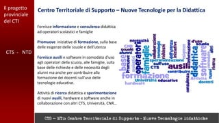 Il progetto
provinciale
del CTI
Centro Territoriale di Supporto – Nuove Tecnologie per la Didattica
CTS - NTD
Fornisce informazione e consulenza didattica
ad operatori scolastici e famiglie
Promuove iniziative di formazione, sulla base
delle esigenze delle scuole e dell'utenza
Fornisce ausili e software in comodato d'uso
agli operatori della scuola, alle famiglie, sulla
base delle richieste e delle necessità degli
alunni ma anche per contribuire alla
formazione dei docenti sull'uso delle
tecnologie educative.
Attività di ricerca didattica e sperimentazione
di nuovi ausili, hardware e software anche in
collaborazione con altri CTS, Università, CNR…
 