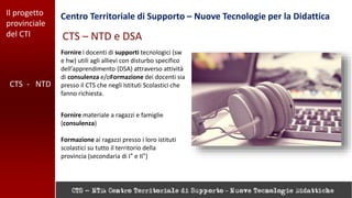 Il progetto
provinciale
del CTI
Centro Territoriale di Supporto – Nuove Tecnologie per la Didattica
CTS - NTD
CTS – NTD e DSA
Fornire i docenti di supporti tecnologici (sw
e hw) utili agli allievi con disturbo specifico
dell’apprendimento (DSA) attraverso attività
di consulenza e/oFormazione dei docenti sia
presso il CTS che negli Istituti Scolastici che
fanno richiesta.
Fornire materiale a ragazzi e famiglie
(consulenza)
Formazione ai ragazzi presso i loro istituti
scolastici su tutto il territorio della
provincia (secondaria di I° e II°)
 