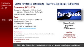 Il progetto
provinciale
del CTI
Centro Territoriale di Supporto – Nuove Tecnologie per la Didattica
CTS - NTD
Consulenze individuali su richiesta sia agli
operatori della scuola che alle famiglie
Organizza corsi di aggiornamento
Come opera il CTS - NTD
A chi chiedere:
disponibilità per consulenze individuali a operatori scolastici e famiglie,
su appuntamento.
Per concordare gli appuntamenti, scrivere a:
segreteria@icmuzio.gov.it
cri.mi@tin.it
Tel. 035 316754 - Fax 035 312306
E-mail: segreteria@icmuzio.gov.it
Sede
Istituto Scolastico Comprensivo “V. Muzio”
Via San Pietro ai Campi, 1
24126 Bergamo (Colognola) Siamo Social…
pagina FB
CTS-Bergamo
Operatori
CRISTINA CAMPIGLI
DANILO BERTOLOTTI
ANDREA SCIACCHITANO
 